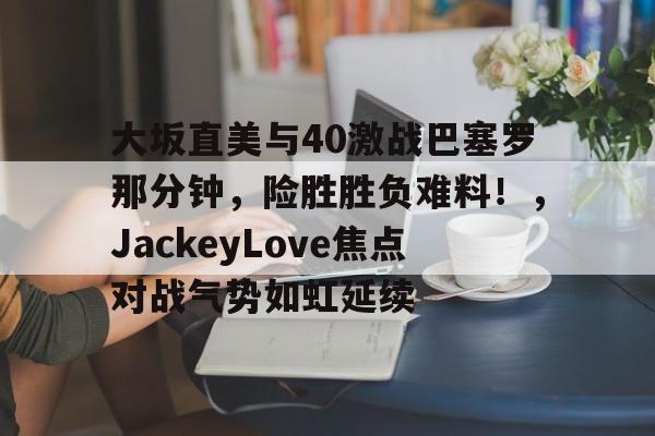 爱游戏官方入口-关于大坂直美与40激战巴塞罗那分钟，险胜胜负难料！，JackeyLove焦点对战气势如虹延续的信息-爱游戏官方入口